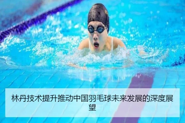 林丹技术提升推动中国羽毛球未来发展的深度展望