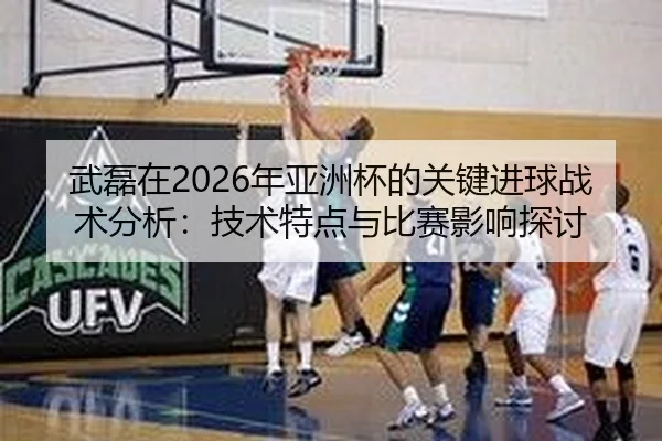 武磊在2026年亚洲杯的关键进球战术分析：技术特点与比赛影响探讨
